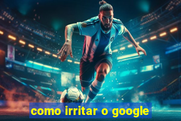 como irritar o google